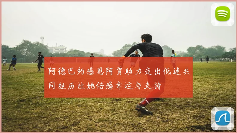 阿德巴约感恩阿贾助力走出低迷共同经历让她倍感幸运与支持