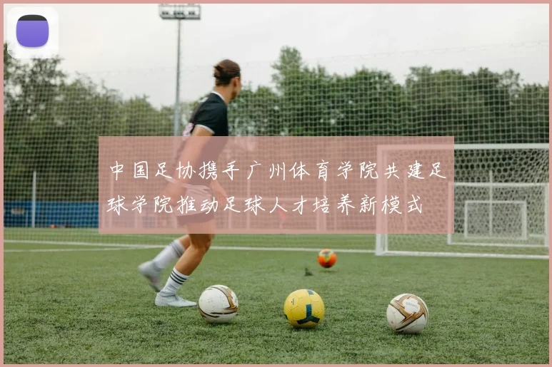 中国足协携手广州体育学院共建足球学院推动足球人才培养新模式