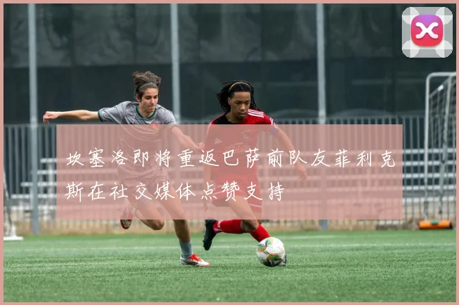 坎塞洛即将重返巴萨前队友菲利克斯在社交媒体点赞支持