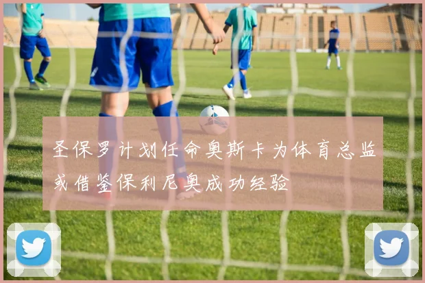 圣保罗计划任命奥斯卡为体育总监或借鉴保利尼奥成功经验