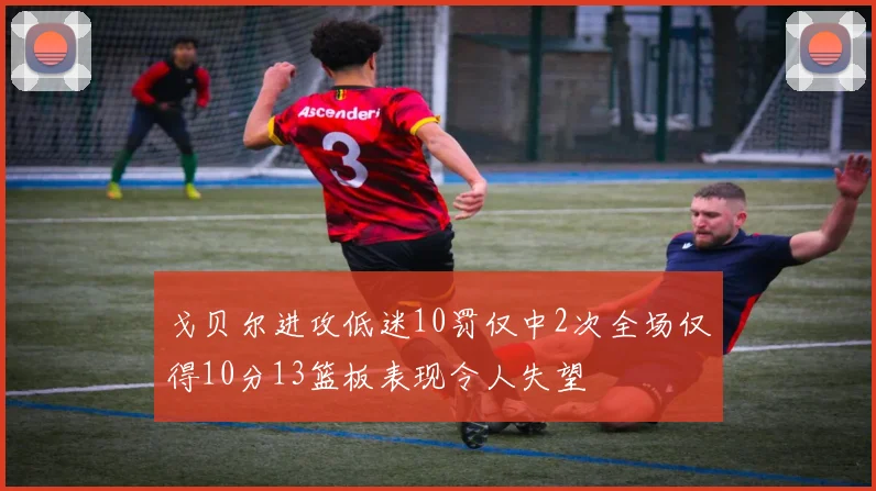 戈贝尔进攻低迷10罚仅中2次全场仅得10分13篮板表现令人失望