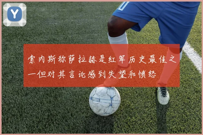 索内斯称萨拉赫是红军历史最佳之一但对其言论感到失望和愤怒