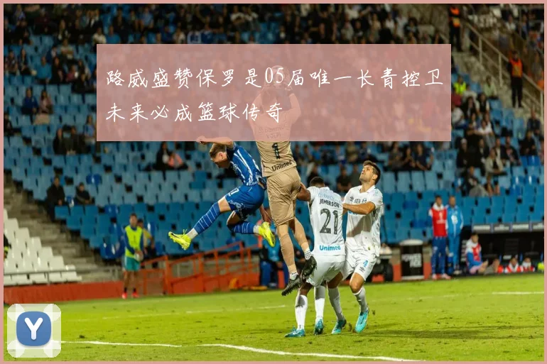 路威盛赞保罗是05届唯一长青控卫未来必成篮球传奇