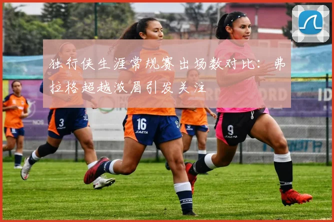 独行侠生涯常规赛出场数对比：弗拉格超越浓眉引发关注
