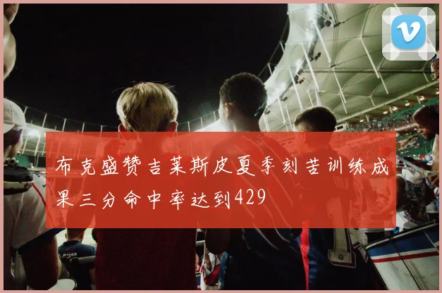 布克盛赞吉莱斯皮夏季刻苦训练成果三分命中率达到429