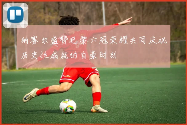 纳赛尔盛赞巴黎六冠荣耀共同庆祝历史性成就的自豪时刻
