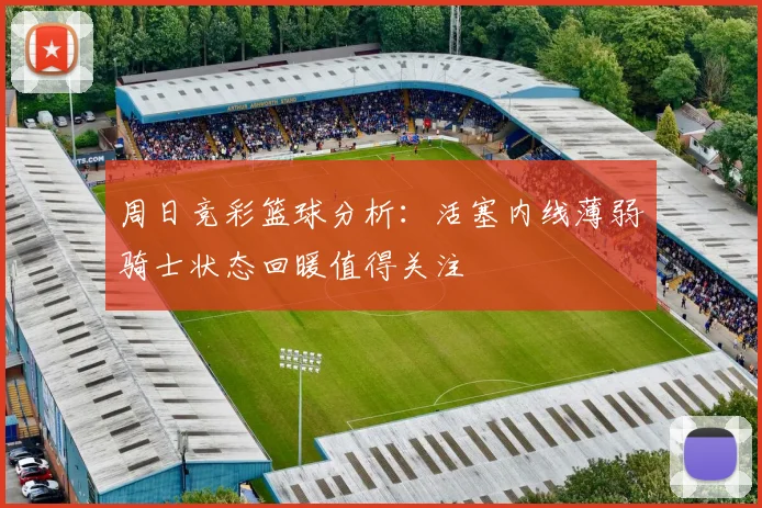 周日竞彩篮球分析：活塞内线薄弱骑士状态回暖值得关注