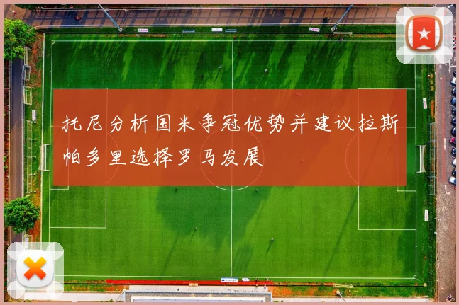 托尼分析国米争冠优势并建议拉斯帕多里选择罗马发展