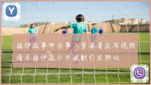 赫伊森事件当事人紧凑哥发布视频请求赫伊森公开道歉引发热议