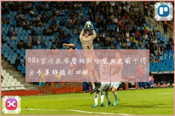 NBA官方发布詹姆斯哈登历史前十得分手集锦精彩回顾