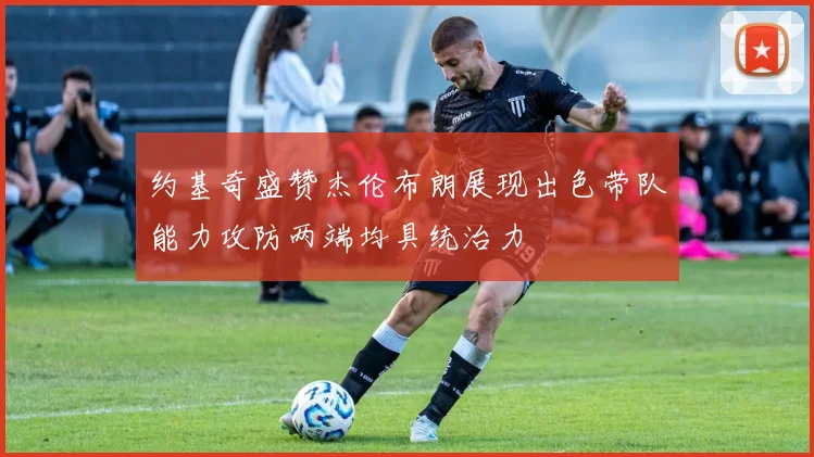 约基奇盛赞杰伦布朗展现出色带队能力攻防两端均具统治力