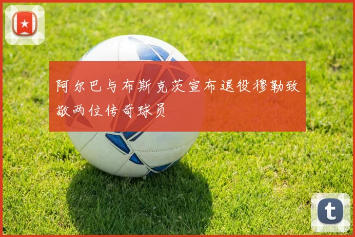 阿尔巴与布斯克茨宣布退役穆勒致敬两位传奇球员