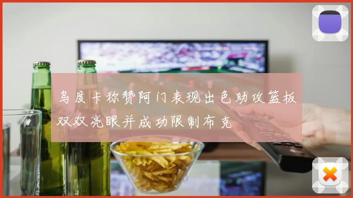 乌度卡称赞阿门表现出色助攻篮板双双亮眼并成功限制布克