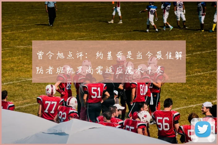 曾令旭点评：约基奇是当今最佳解防者班凯罗尚需适应魔术节奏