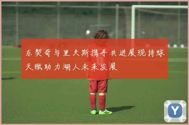 东契奇与里夫斯携手共进展现持球天赋助力湖人未来发展