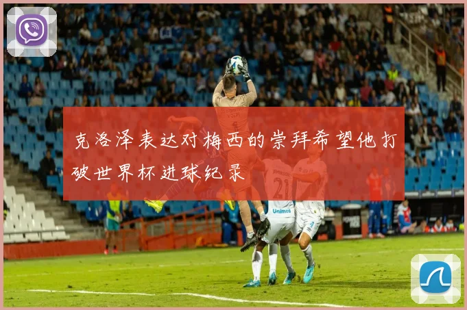 克洛泽表达对梅西的崇拜希望他打破世界杯进球纪录