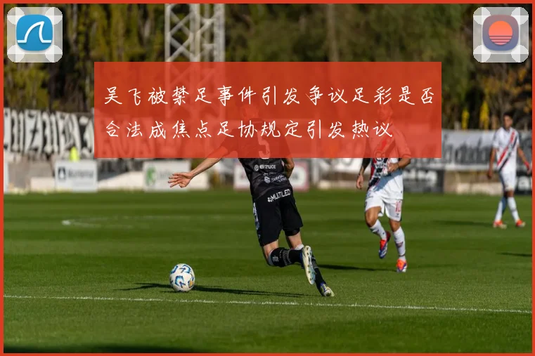 吴飞被禁足事件引发争议足彩是否合法成焦点足协规定引发热议