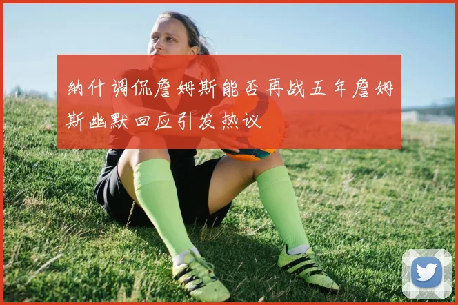 纳什调侃詹姆斯能否再战五年詹姆斯幽默回应引发热议