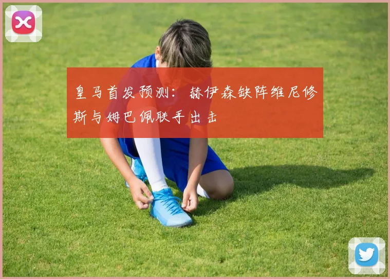 皇马首发预测：赫伊森缺阵维尼修斯与姆巴佩联手出击