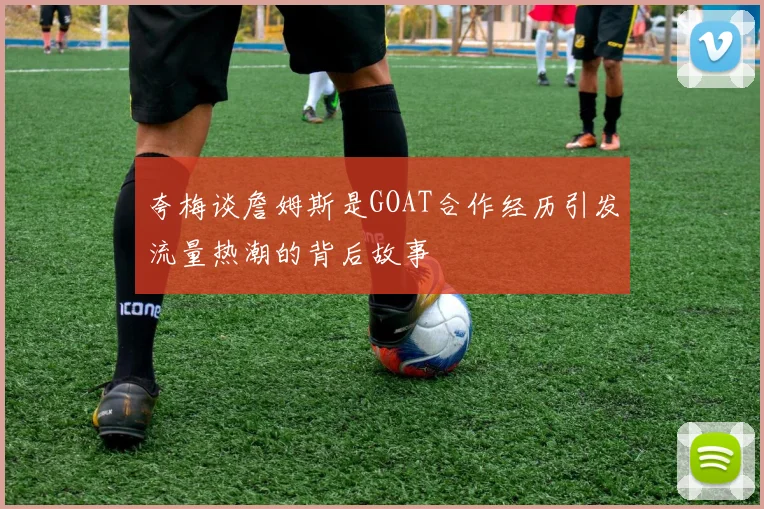 夸梅谈詹姆斯是GOAT合作经历引发流量热潮的背后故事