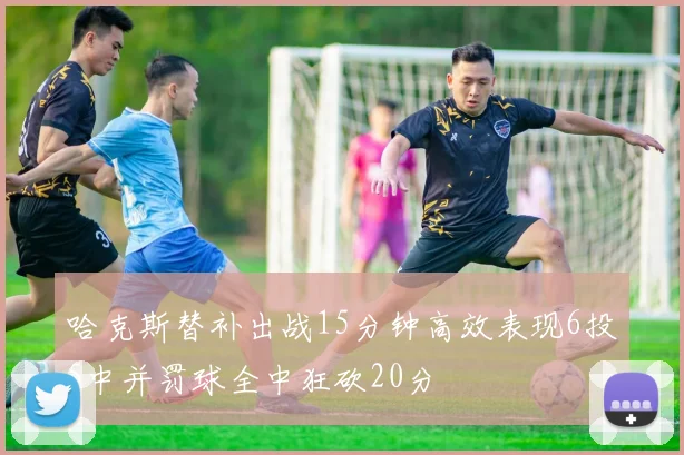 哈克斯替补出战15分钟高效表现6投5中并罚球全中狂砍20分