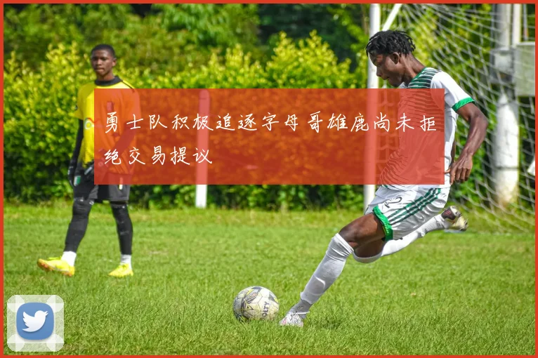 勇士队积极追逐字母哥雄鹿尚未拒绝交易提议
