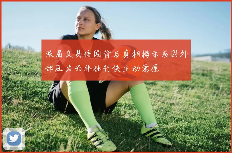 浓眉交易传闻背后真相揭示或因外部压力而非独行侠主动意愿