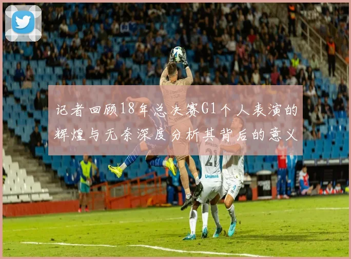 记者回顾18年总决赛G1个人表演的辉煌与无奈深度分析其背后的意义与影响