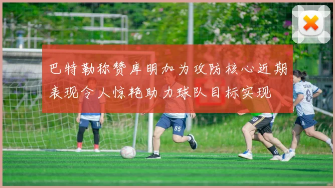巴特勒称赞库明加为攻防核心近期表现令人惊艳助力球队目标实现